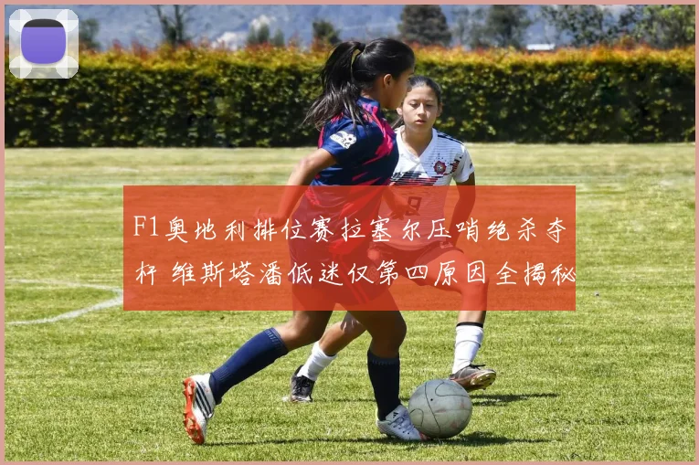 F1奥地利排位赛拉塞尔压哨绝杀夺杆 维斯塔潘低迷仅第四原因全揭秘