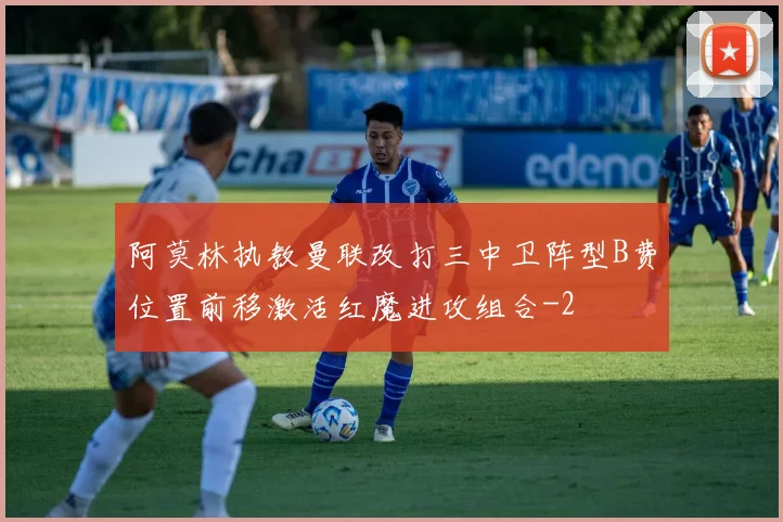 阿莫林执教曼联改打三中卫阵型B费位置前移激活红魔进攻组合