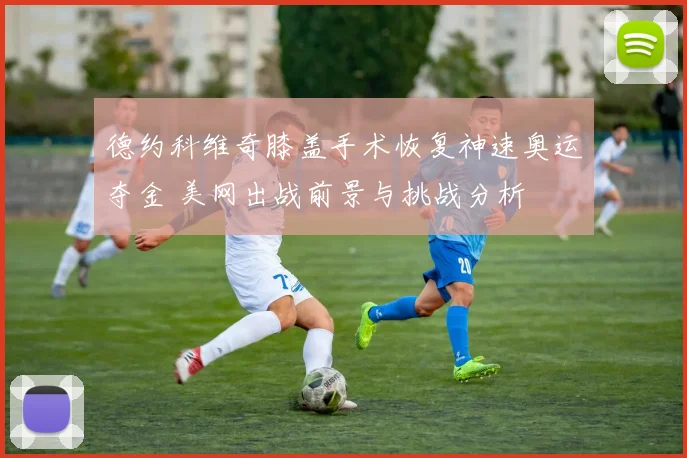 德约科维奇膝盖手术恢复神速奥运夺金 美网出战前景与挑战分析