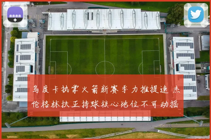 乌度卡执掌火箭新赛季力推提速 杰伦格林扶正持球核心地位不可动摇