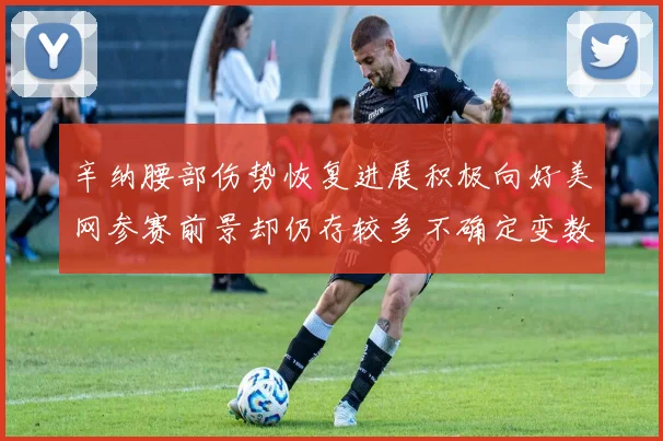辛纳腰部伤势恢复进展积极向好美网参赛前景却仍存较多不确定变数