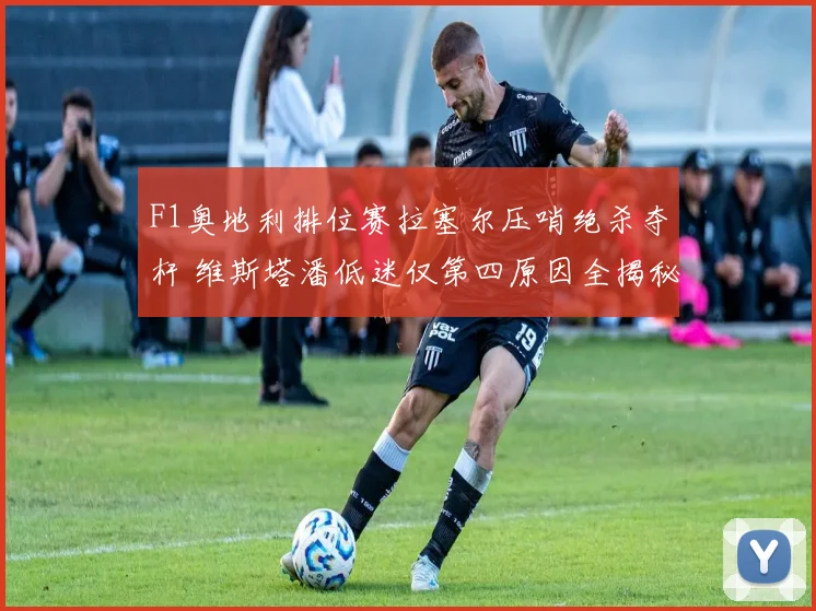 F1奥地利排位赛拉塞尔压哨绝杀夺杆 维斯塔潘低迷仅第四原因全揭秘
