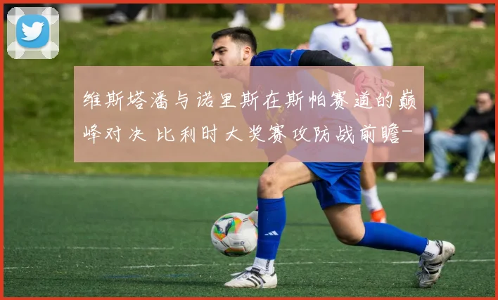 维斯塔潘与诺里斯在斯帕赛道的巅峰对决 比利时大奖赛攻防战前瞻