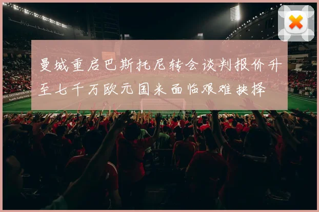 曼城重启巴斯托尼转会谈判报价升至七千万欧元国米面临艰难抉择