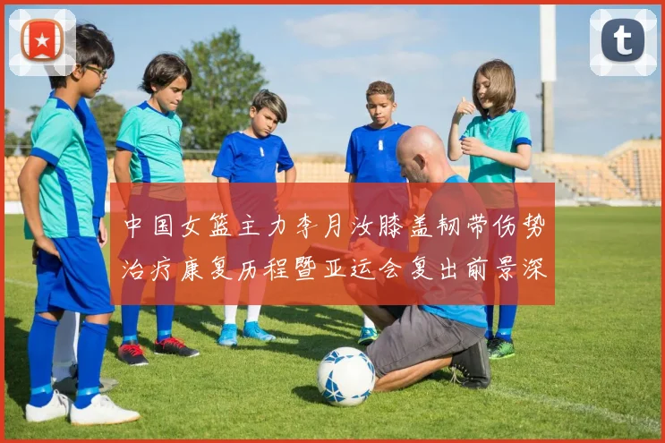 中国女篮主力李月汝膝盖韧带伤势治疗康复历程暨亚运会复出前景深度分析