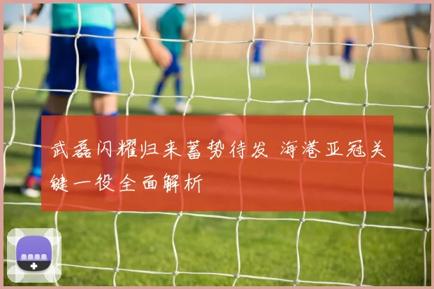武磊闪耀归来蓄势待发 海港亚冠关键一役全面解析