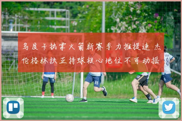 乌度卡执掌火箭新赛季力推提速 杰伦格林扶正持球核心地位不可动摇