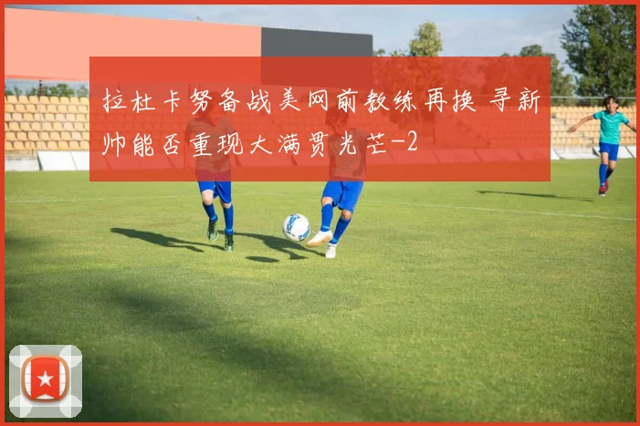 拉杜卡努备战美网前教练再换 寻新帅能否重现大满贯光芒