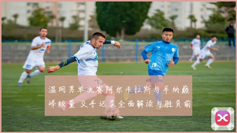 温网男单决赛阿尔卡拉斯与辛纳巅峰较量 交手记录全面解读与胜负前瞻
