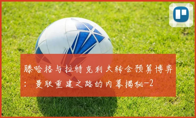 滕哈格与拉特克利夫转会预算博弈:曼联重建之路的内幕揭秘