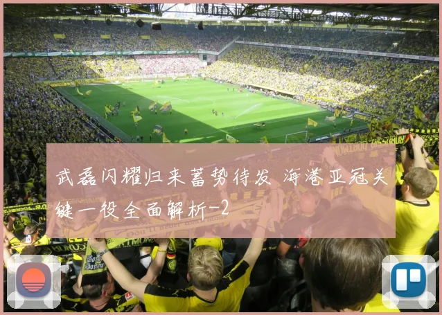 武磊闪耀归来蓄势待发 海港亚冠关键一役全面解析