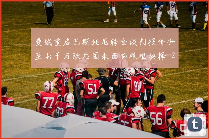 曼城重启巴斯托尼转会谈判报价升至七千万欧元国米面临艰难抉择