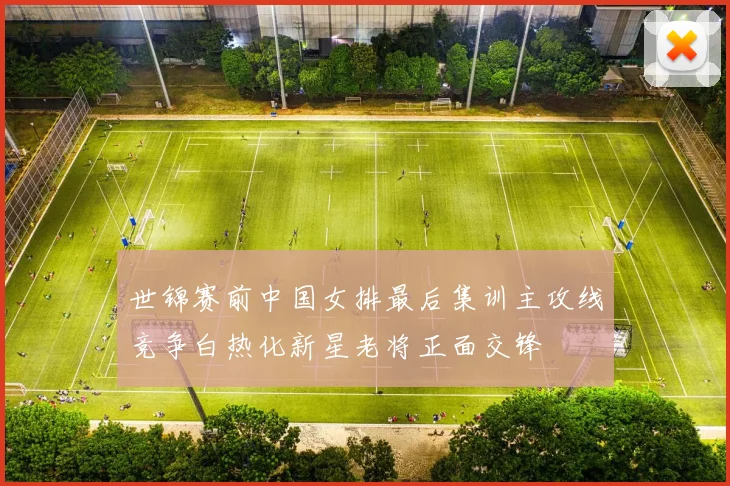 世锦赛前中国女排最后集训主攻线竞争白热化新星老将正面交锋