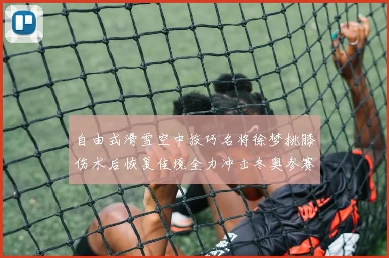 自由式滑雪空中技巧名将徐梦桃膝伤术后恢复佳境全力冲击冬奥参赛资格