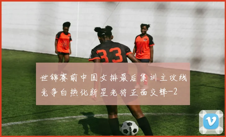 世锦赛前中国女排最后集训主攻线竞争白热化新星老将正面交锋
