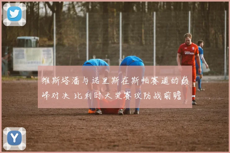 维斯塔潘与诺里斯在斯帕赛道的巅峰对决 比利时大奖赛攻防战前瞻