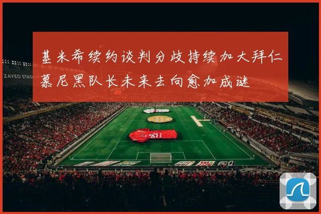 基米希续约谈判分歧持续加大拜仁慕尼黑队长未来去向愈加成谜