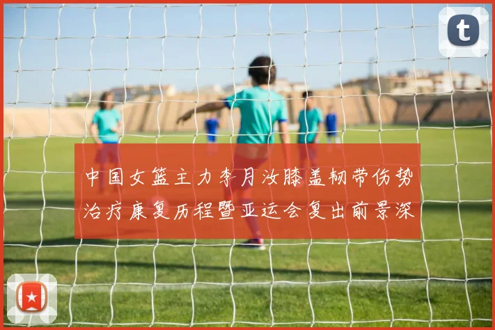中国女篮主力李月汝膝盖韧带伤势治疗康复历程暨亚运会复出前景深度分析