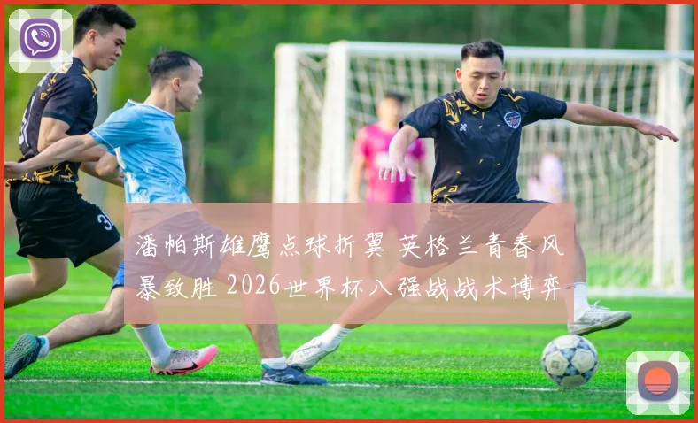 潘帕斯雄鹰点球折翼 英格兰青春风暴致胜 2026世界杯八强战战术博弈深度复盘
