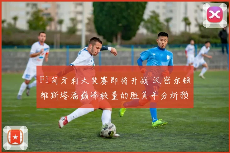 F1匈牙利大奖赛即将开战 汉密尔顿维斯塔潘巅峰较量的胜负手分析预测