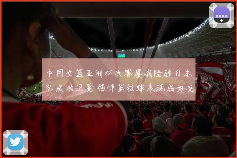 中国女篮亚洲杯决赛鏖战险胜日本队成功卫冕 强悍篮板球表现成为克敌制胜关键因素