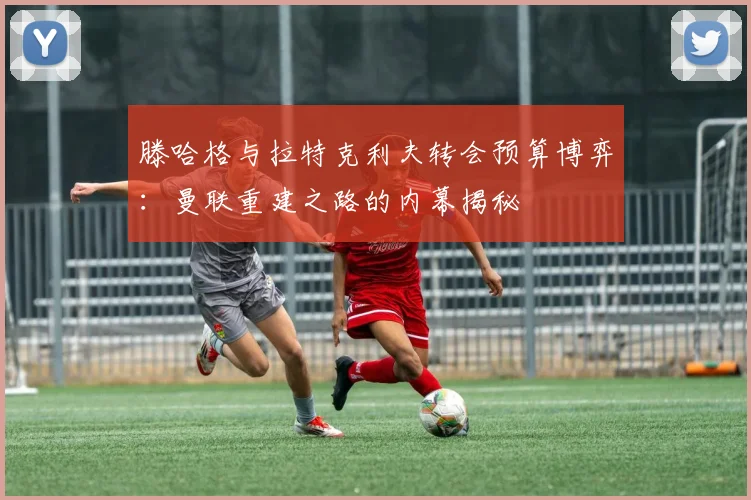 滕哈格与拉特克利夫转会预算博弈：曼联重建之路的内幕揭秘