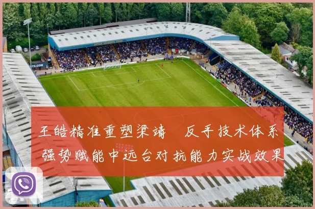 王皓精准重塑梁靖崑反手技术体系 强势赋能中远台对抗能力实战效果深度解析