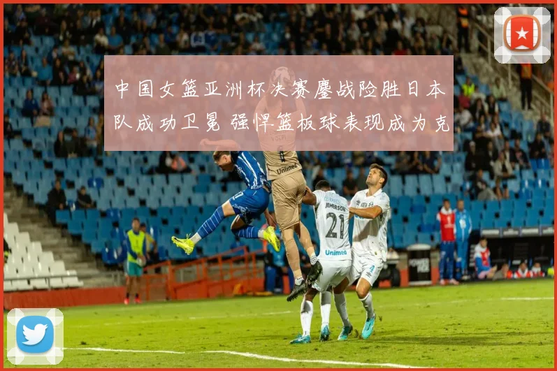 中国女篮亚洲杯决赛鏖战险胜日本队成功卫冕 强悍篮板球表现成为克敌制胜关键因素