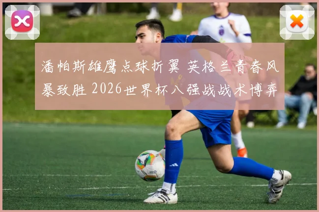 潘帕斯雄鹰点球折翼 英格兰青春风暴致胜 2026世界杯八强战战术博弈深度复盘