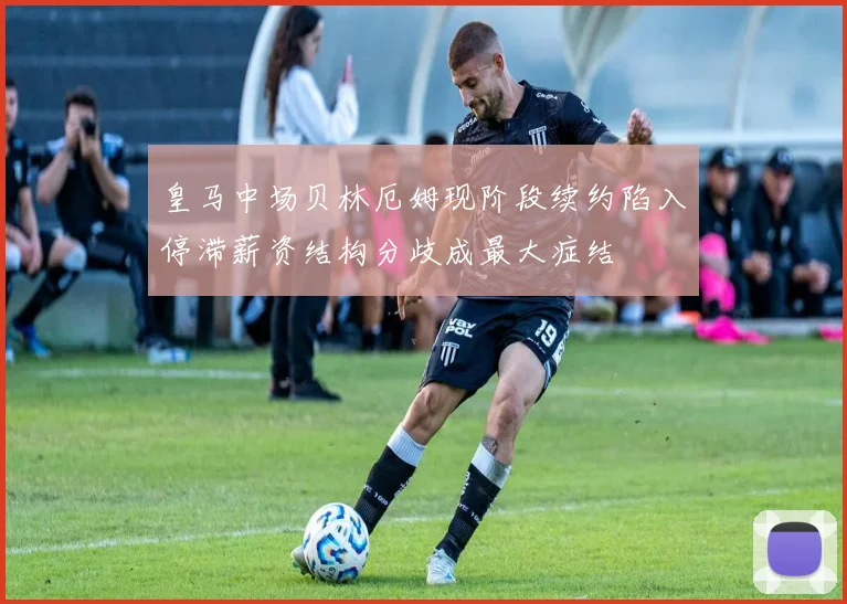 皇马中场贝林厄姆现阶段续约陷入停滞薪资结构分歧成最大症结