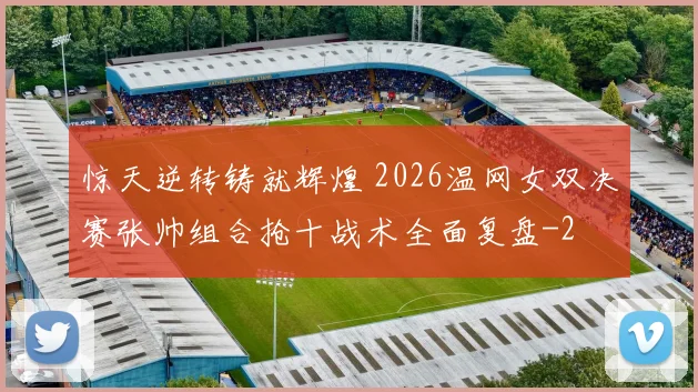 惊天逆转铸就辉煌 2026温网女双决赛张帅组合抢十战术全面复盘